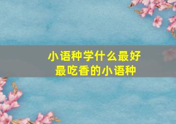 小语种学什么最好 最吃香的小语种